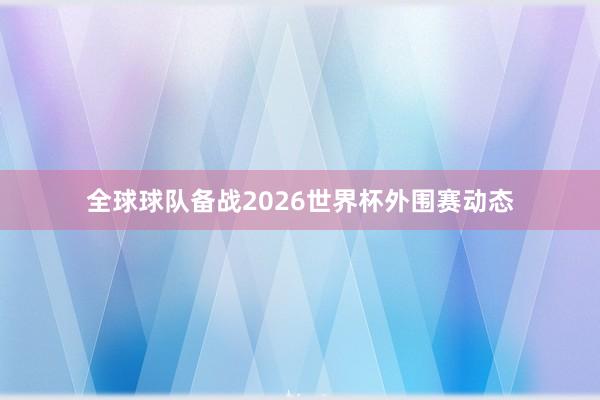全球球队备战2026世界杯外围赛动态