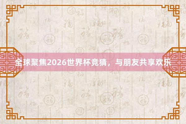 全球聚焦2026世界杯竞猜，与朋友共享欢乐